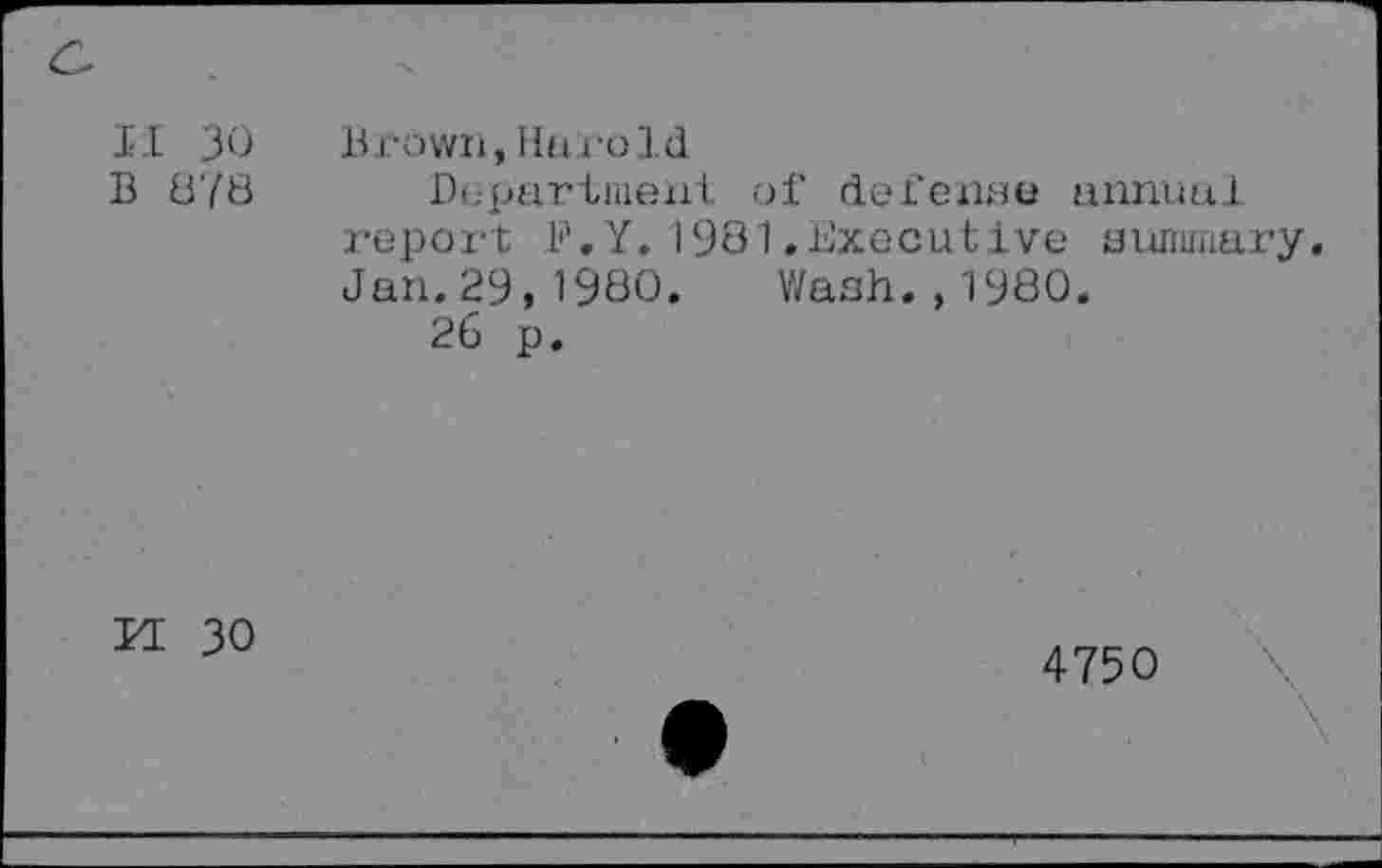 ﻿
II 30 B 878	Brown, Hu.ro Id Department of defense annual report B.Y.1981.Executive summary Jan.29,1980. Wash.,1980. 26 p.
n 30
4750